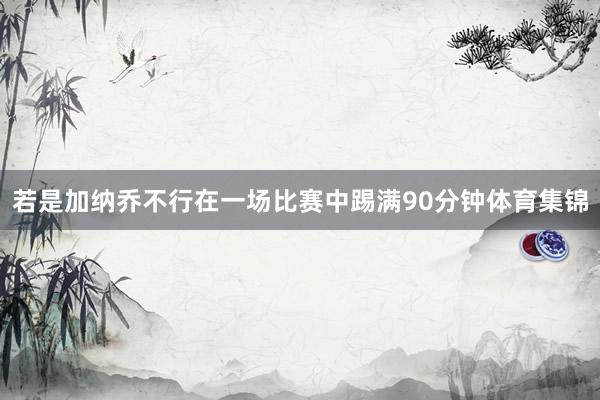 若是加纳乔不行在一场比赛中踢满90分钟体育集锦