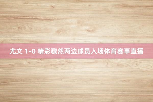 尤文 1-0 精彩骤然两边球员入场体育赛事直播