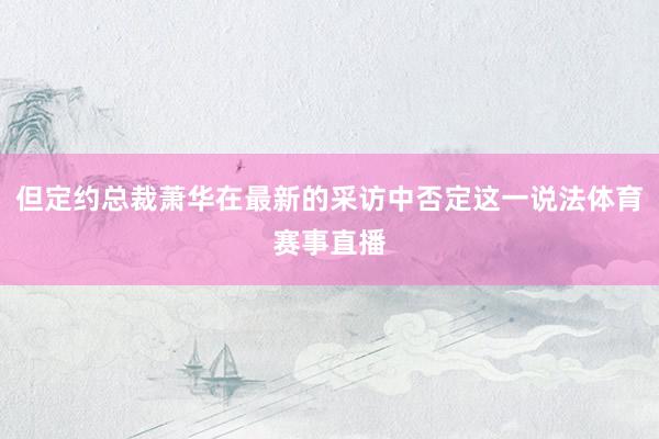 但定约总裁萧华在最新的采访中否定这一说法体育赛事直播