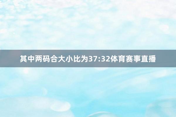 其中两码合大小比为37:32体育赛事直播