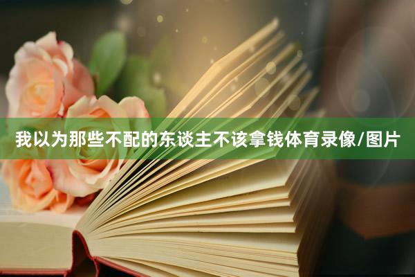 我以为那些不配的东谈主不该拿钱体育录像/图片