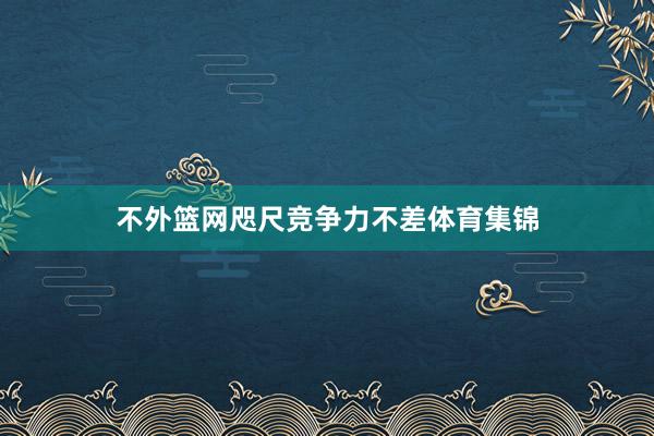 不外篮网咫尺竞争力不差体育集锦