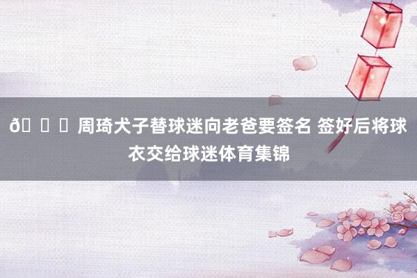 👏周琦犬子替球迷向老爸要签名 签好后将球衣交给球迷体育集锦