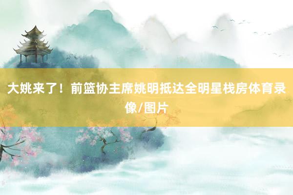 大姚来了！前篮协主席姚明抵达全明星栈房体育录像/图片