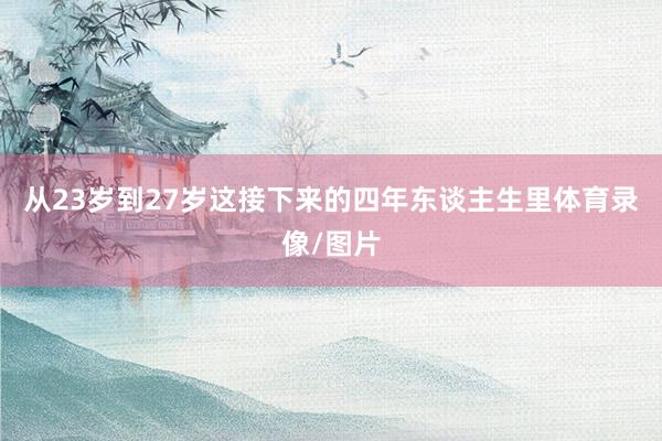 从23岁到27岁这接下来的四年东谈主生里体育录像/图片