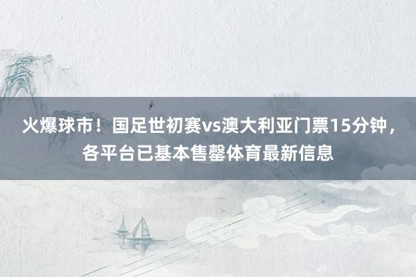 火爆球市！国足世初赛vs澳大利亚门票15分钟，各平台已基本售罄体育最新信息