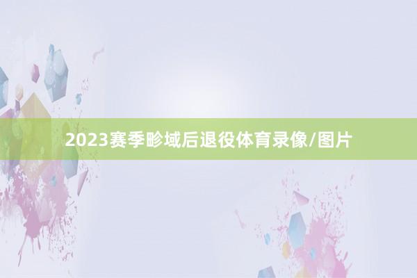 2023赛季畛域后退役体育录像/图片