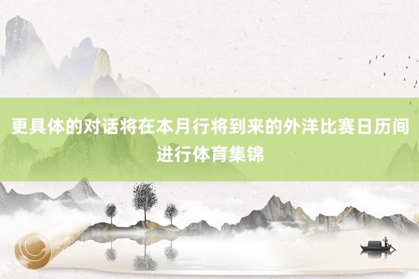 更具体的对话将在本月行将到来的外洋比赛日历间进行体育集锦