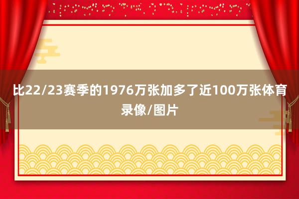 比22/23赛季的1976万张加多了近100万张体育录像/图片