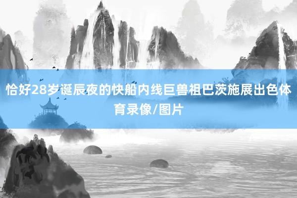 恰好28岁诞辰夜的快船内线巨兽祖巴茨施展出色体育录像/图片