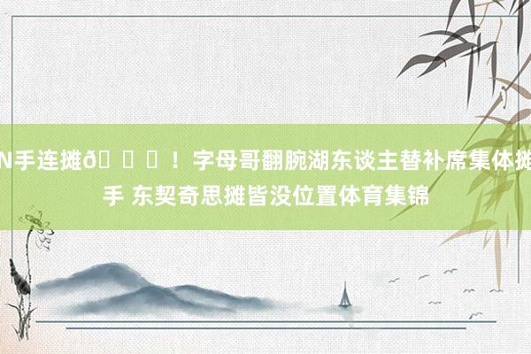 N手连摊😂！字母哥翻腕湖东谈主替补席集体摊手 东契奇思摊皆没位置体育集锦