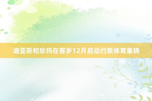 迪亚斯和珍玛在客岁12月启动约聚体育集锦