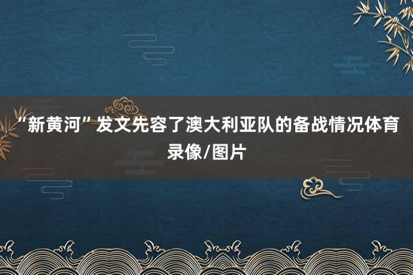 “新黄河”发文先容了澳大利亚队的备战情况体育录像/图片