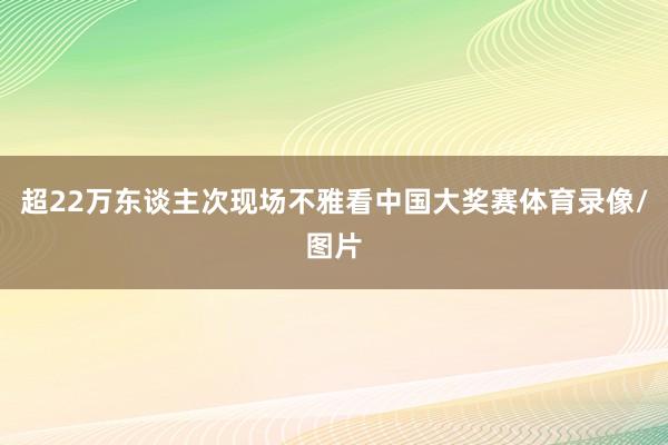 超22万东谈主次现场不雅看中国大奖赛体育录像/图片
