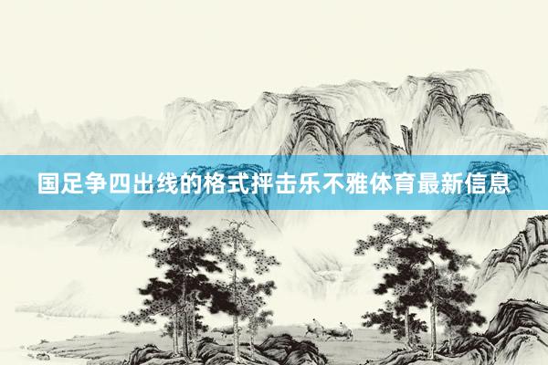 国足争四出线的格式抨击乐不雅体育最新信息