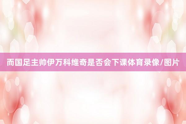 而国足主帅伊万科维奇是否会下课体育录像/图片