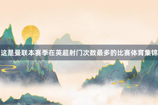 这是曼联本赛季在英超射门次数最多的比赛体育集锦