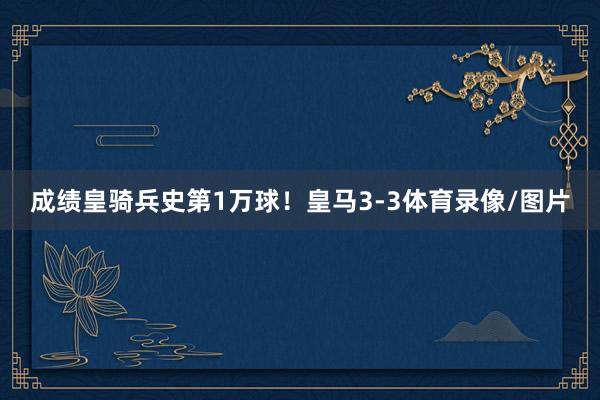 成绩皇骑兵史第1万球！皇马3-3体育录像/图片