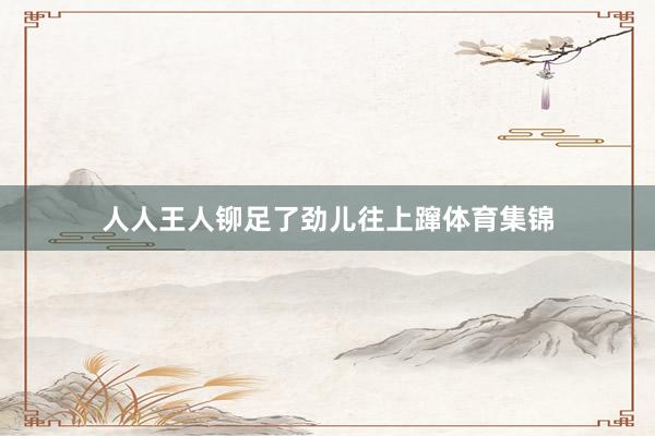 人人王人铆足了劲儿往上蹿体育集锦