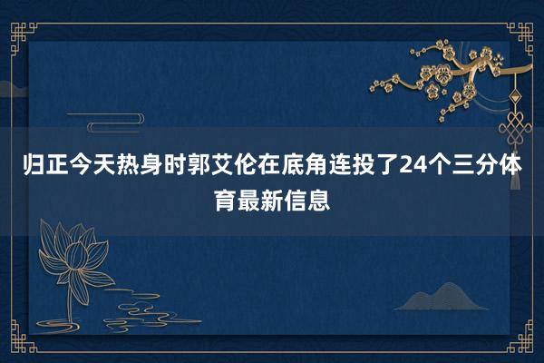 归正今天热身时郭艾伦在底角连投了24个三分体育最新信息