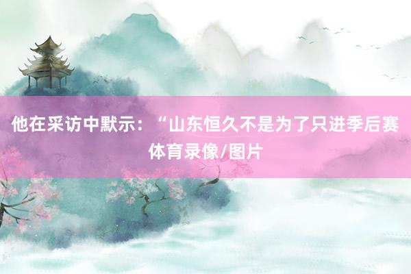 他在采访中默示：“山东恒久不是为了只进季后赛体育录像/图片