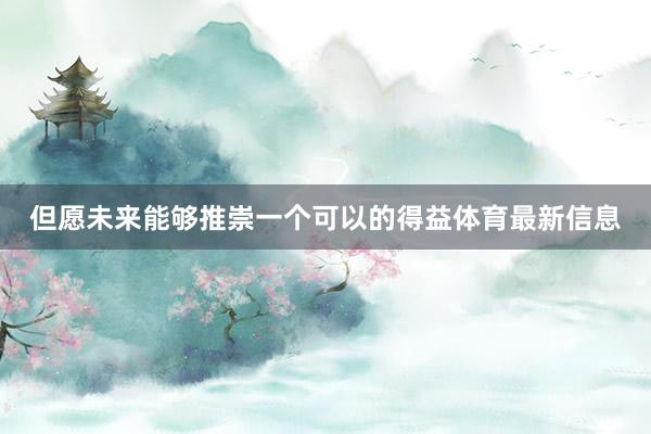 但愿未来能够推崇一个可以的得益体育最新信息