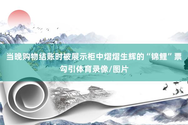 当晚购物结账时被展示柜中熠熠生辉的“锦鲤”票勾引体育录像/图片