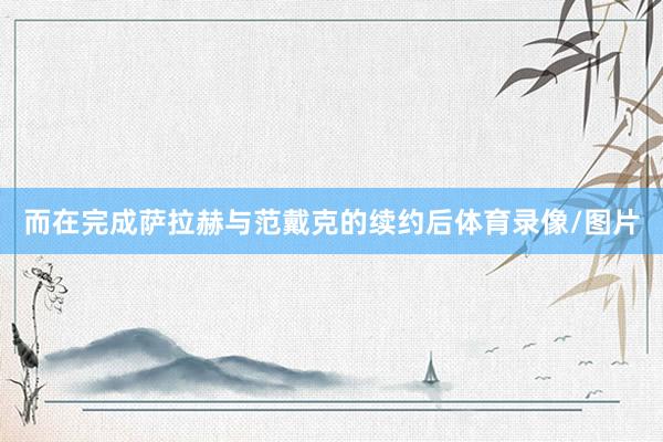 而在完成萨拉赫与范戴克的续约后体育录像/图片