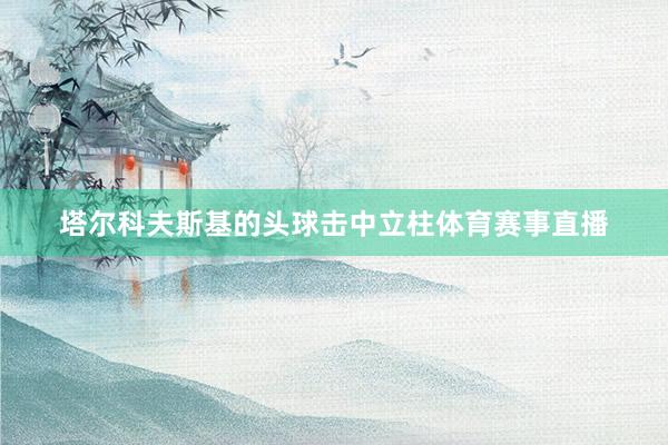 塔尔科夫斯基的头球击中立柱体育赛事直播