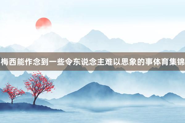 梅西能作念到一些令东说念主难以思象的事体育集锦