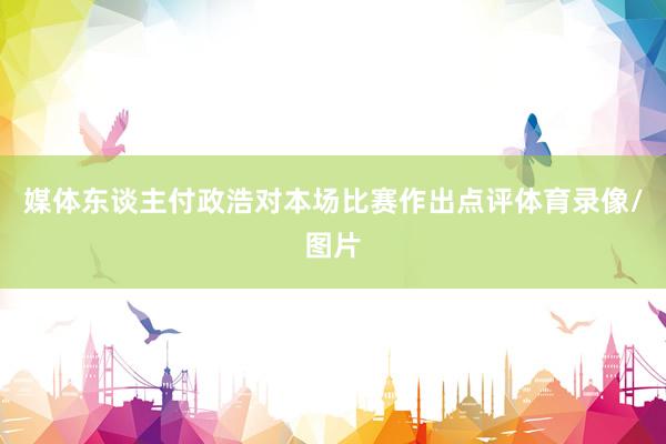 媒体东谈主付政浩对本场比赛作出点评体育录像/图片