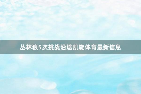 丛林狼5次挑战沿途凯旋体育最新信息