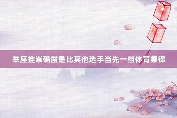 举座推崇确凿是比其他选手当先一档体育集锦