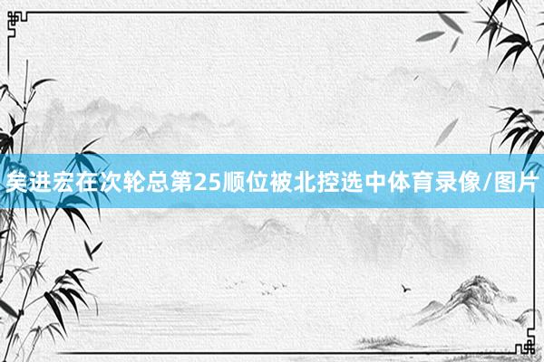矣进宏在次轮总第25顺位被北控选中体育录像/图片