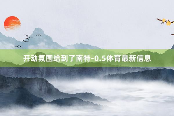 开动氛围给到了南特-0.5体育最新信息