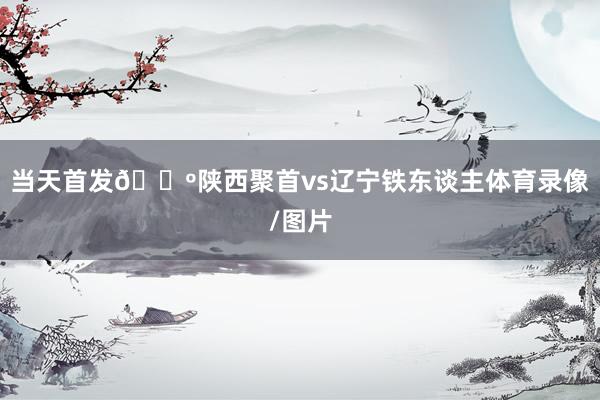 当天首发🐺陕西聚首vs辽宁铁东谈主体育录像/图片