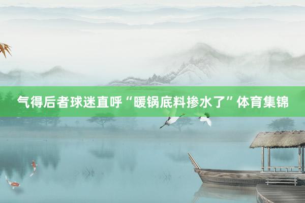 气得后者球迷直呼“暖锅底料掺水了”体育集锦