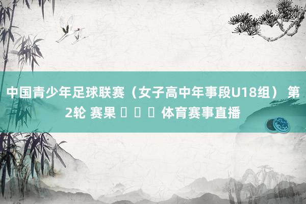 中国青少年足球联赛（女子高中年事段U18组） 第2轮 赛果 ​​​体育赛事直播