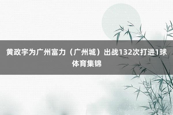 黄政宇为广州富力（广州城）出战132次打进1球体育集锦