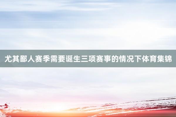 尤其鄙人赛季需要诞生三项赛事的情况下体育集锦