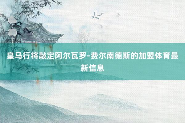 皇马行将敲定阿尔瓦罗-费尔南德斯的加盟体育最新信息