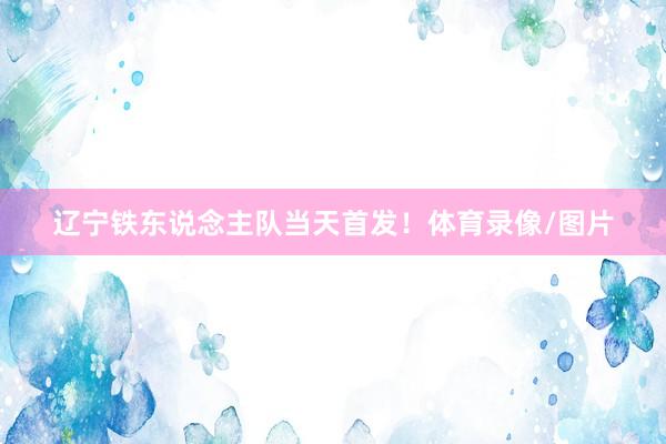 辽宁铁东说念主队当天首发！体育录像/图片