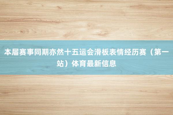 本届赛事同期亦然十五运会滑板表情经历赛（第一站）体育最新信息