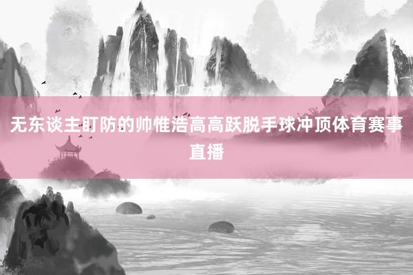 无东谈主盯防的帅惟浩高高跃脱手球冲顶体育赛事直播