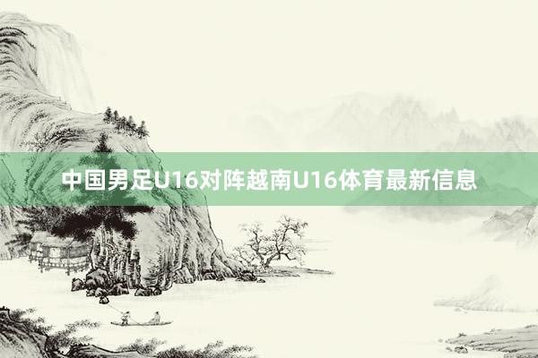 中国男足U16对阵越南U16体育最新信息