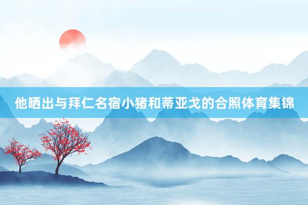 他晒出与拜仁名宿小猪和蒂亚戈的合照体育集锦