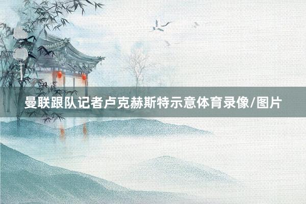 曼联跟队记者卢克赫斯特示意体育录像/图片