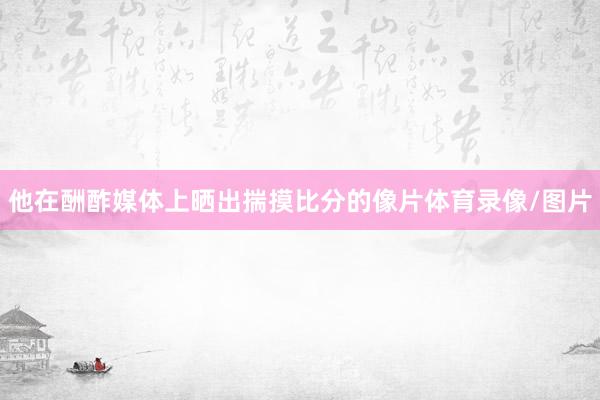 他在酬酢媒体上晒出揣摸比分的像片体育录像/图片