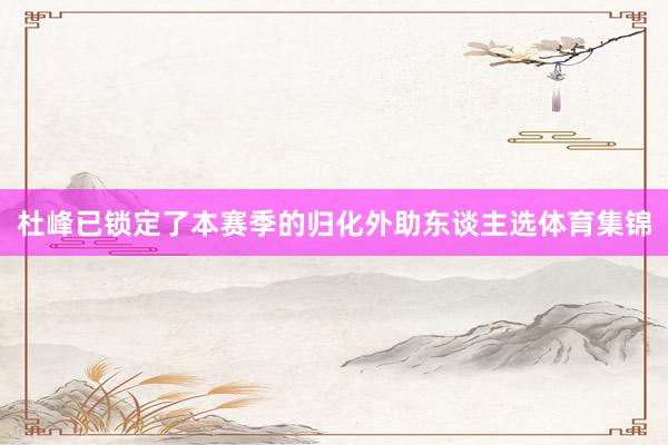 杜峰已锁定了本赛季的归化外助东谈主选体育集锦