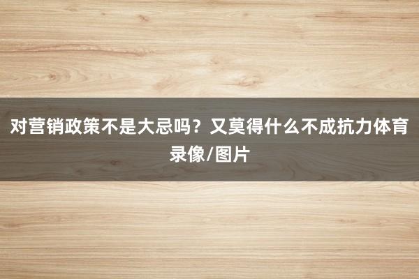对营销政策不是大忌吗？又莫得什么不成抗力体育录像/图片